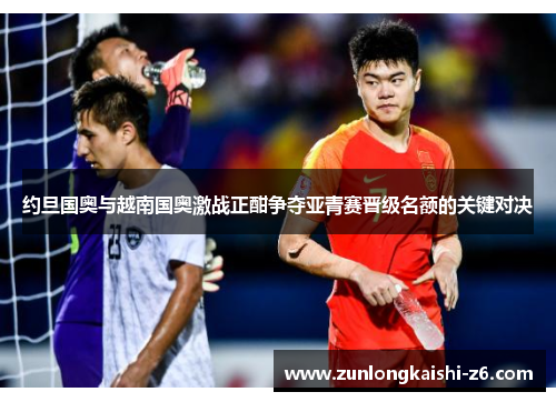 约旦国奥与越南国奥激战正酣争夺亚青赛晋级名额的关键对决